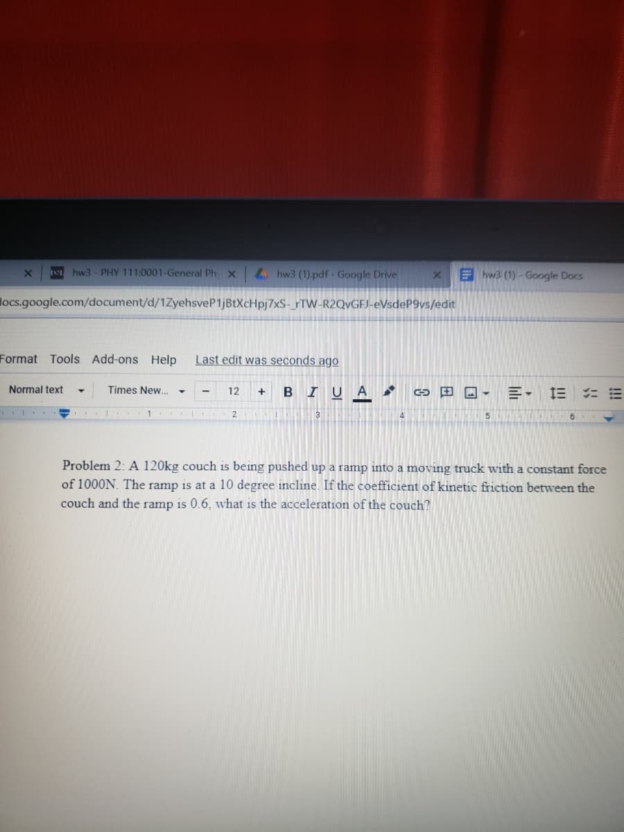 hw3- PHY 111:0001-General Ph x
4hw3 (1).pdf - Google Drive
Ehw3 (1)- Google Docs
locs.google.com/document/d/1ZyehsveP1jBtXcHpj7xS-_rTW-R2QVGFJ-eVsdeP9vs/edit
Format
Tools Add-ons Help
Last edit was seconds ago
Normal text
Times New...
12
BIUA
+
Problem 2: A 120kg couch is being pushed up a ramp into a moving truck with a constant force
of 1000N. The ramp is at a 10 degree incline. If the coefficient of kinetic friction between the
couch and the ramp is 0.6, what is the acceleration of the couch?
