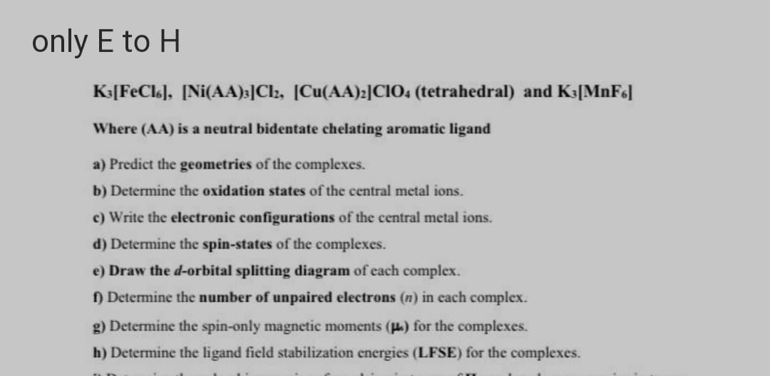 only E to H
K3[FeCl], [Ni(AA):]Cl2, [Cu(AA):]CIO: (tetrahedral) and K3[MnF6]
Where (AA) is a neutral bidentate chelating aromatic ligand
a) Predict the geometries of the complexes.
b) Determine the oxidation states of the central metal ions.
c) Write the electronic configurations of the central metal ions.
d) Determine the spin-states of the complexes.
e) Draw the d-orbital splitting diagram of each complex.
) Determine the number of unpaired electrons (n) in each complex.
g) Determine the spin-only magnetic moments (u.) for the complexes.
h) Determine the ligand field stabilization energies (LFSE) for the complexes.
