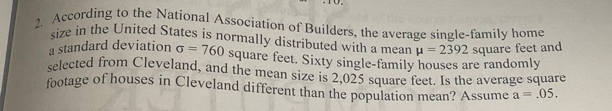 footage of houses in Cleveland different than the population mean? Assume a = .05.
a standard deviation o = 760 square feet. Sixty single-family houses are randomly
Ac in the United States is normally distributed with a mean u
2. According to the National Association of Builders, the average single-family home
selected from Cleveland, and the mean size is 2,025 square feet. Is the average square
size in the United States is normally distributed with a mean u = 2392 square feet and
feet and
a standard devViation ở = 760 square feet. Sixty single-family houses are randonny
selected from Cleveland, and the mean size is 2.025 square feet. Is the average square
2392 square
