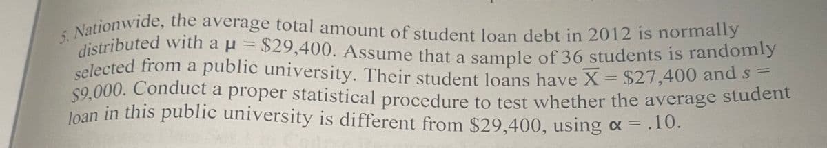 5. Nationwide, the average total amount of student loan debt in 2012 is normally
loan in this public university is different from $29,400, using a = .10.
$9,000. Conduct a proper statistical procedure to test whether the average student
selected from a public university. Their student loans have X = $27,400 and s:
distributed with a u = $29,400. Assume that a sample of 36 students is randomly
selected from a public university. Their student Joans have X= $27,400 and s-
$9,000. Conduct a proper statistical procedure to test whether the average student
