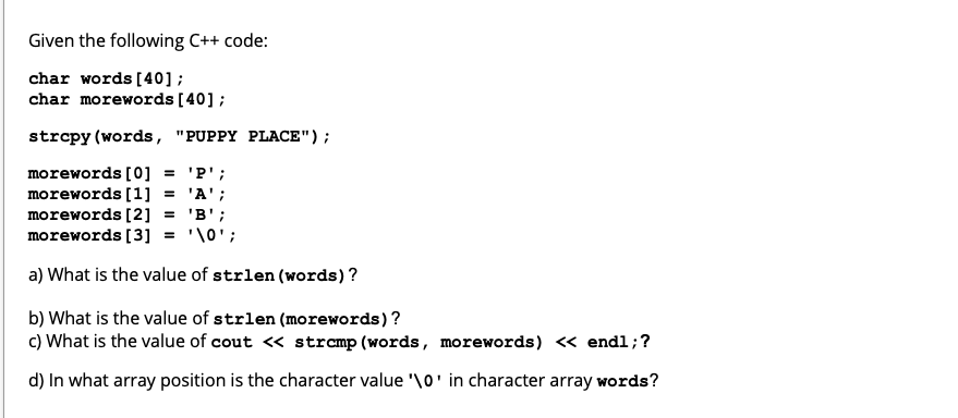 Given the following C++ code:
char words [40];
char morewords [40] ;
strcpy (words, "PUPPY PLACE");
morewords [0] = 'P';
morewords [1] = 'A';
morewords [2]
morewords [3]
= 'B';
'\0';
a) What is the value of strlen (words)?
b) What is the value of strlen (morewords)?
c) What is the value of cout <« stramp (words, morewords) « endl;?
d) In what array position is the character value '\o' in character array words?
