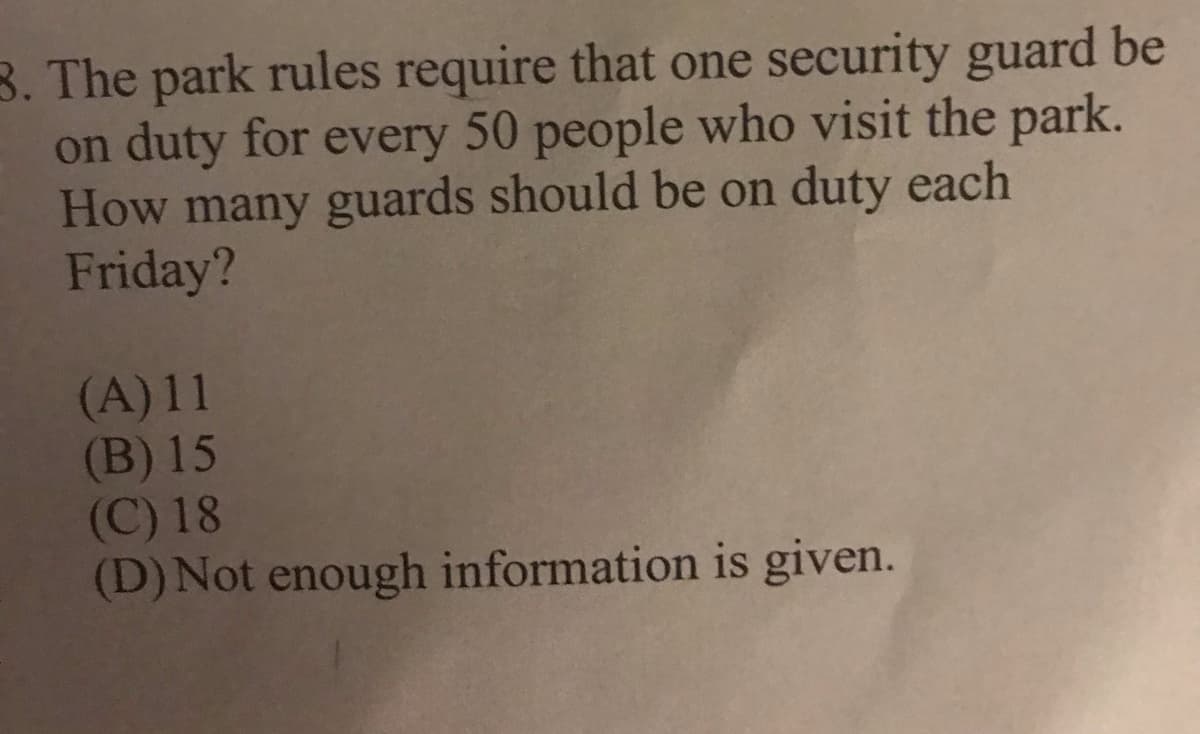 3. The park rules require that one security guard be
on duty for every 50 people who visit the park.
How many guards should be on duty each
Friday?
(A) 11
(B) 15
(C) 18
(D) Not enough information is given.
