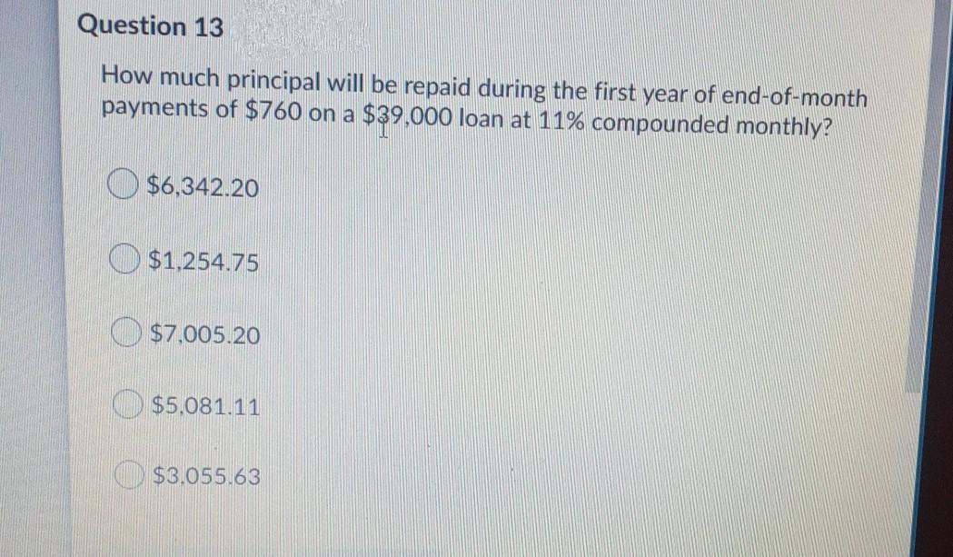 Question 13
How much principal will be repaid during the first year of end-of-month
payments of $760 on a $39,000 loan at 11% compounded monthly?
$6,342.20
O $1.254.75
O $7,005.20
O $5.081.11
O$3.055.63
