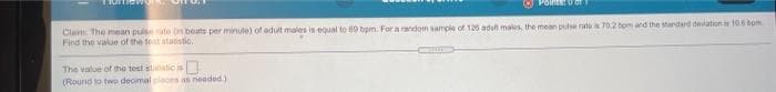 Polnts: 0 or
Clam The mean pulsete (n beats per minute) of adult males is equal to 69 bpm. For a random sample of 126 adufn males, the mean pue rates 70.2 tom and the standard devation is 106 bom
Find the value of the tost atatistio,
The value of the test slaistic is
(Round to two decimal plaos as needed)
