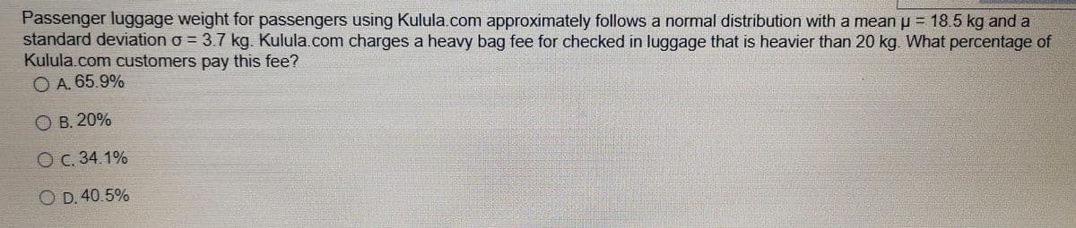 Passenger luggage weight for passengers using Kulula.com approximately follows a normal distribution with a mean p = 18.5 kg and a
standard deviation o = 3.7 kg. Kulula.com charges a heavy bag fee for checked in luggage that is heavier than 20 kg What percentage of
Kulula.com customers pay this fee?
O A. 65.9%
O B. 20%
O C. 34.1%
O D. 40.5%
