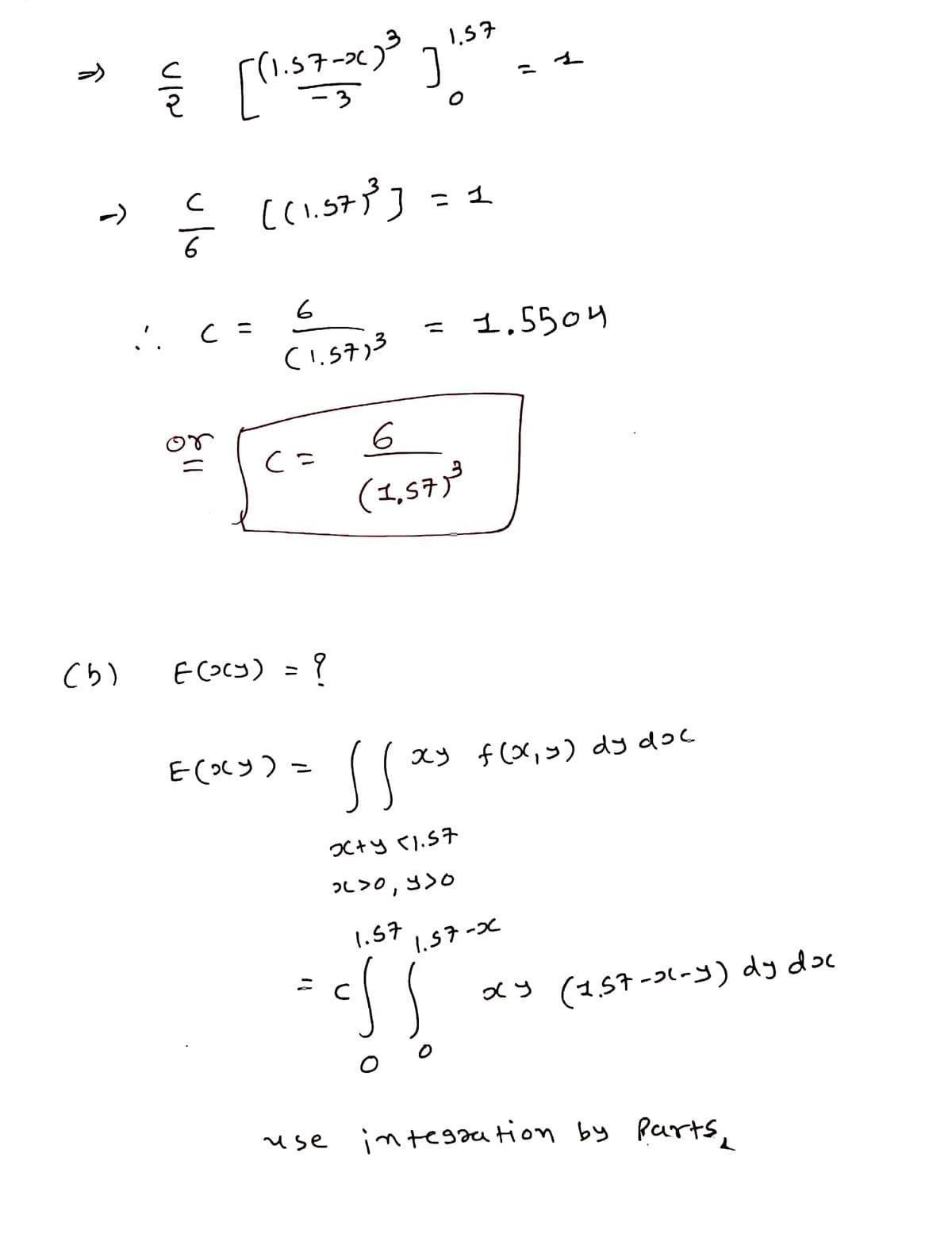 ア」
1.57-x)
-3
1,57
S((.5ア] - ュ
->
= 1
6
6
'. C =
= 1,5504
or
(1,57;³
Cら)
ECOcy) = ?
E(xッ)-
スy f(X,>) dy doc
つC+y 1.57
つL>0,3>0
1.57
1.57-x
メy(157-2(-s) dy doc
use
integaation by
Parts,
ニ
