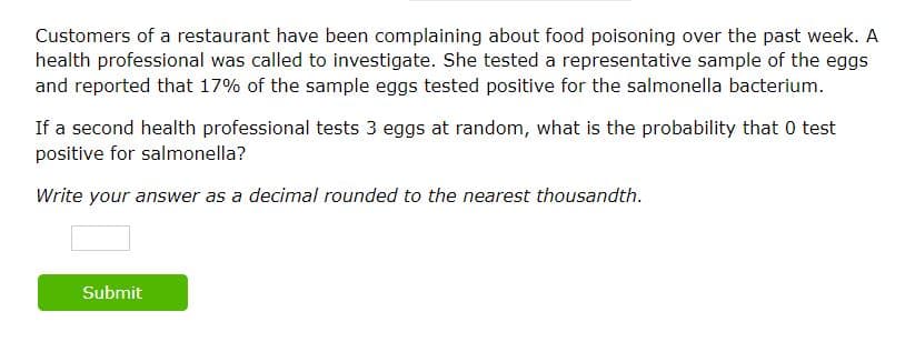 Customers of a restaurant have been complaining about food poisoning over the past week. A
health professional was called to investigate. She tested a representative sample of the eggs
and reported that 17% of the sample eggs tested positive for the salmonella bacterium.
If a second health professional tests 3 eggs at random, what is the probability that 0 test
positive for salmonella?
Write your answer as a decimal rounded to the nearest thousandth.
Submit
