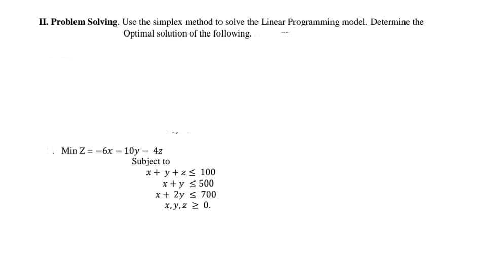 II. Problem Solving. Use the simplex method to solve the Linear Programming model. Determine the
Optimal solution of the following.
Min Z = -6x – 10y - 4z
Subject to
x + y + z< 100
x+ y < 500
x + 2y < 700
x, y,z 2 0.
