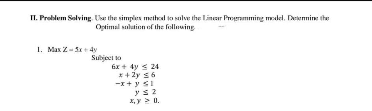 II. Problem Solving. Use the simplex method to solve the Linear Programming model. Determine the
Optimal solution of the following.
1. Max Z= 5x + 4y
Subject to
6x + 4y < 24
x + 2y < 6
-x + y <1
y < 2
x, y 2 0.
