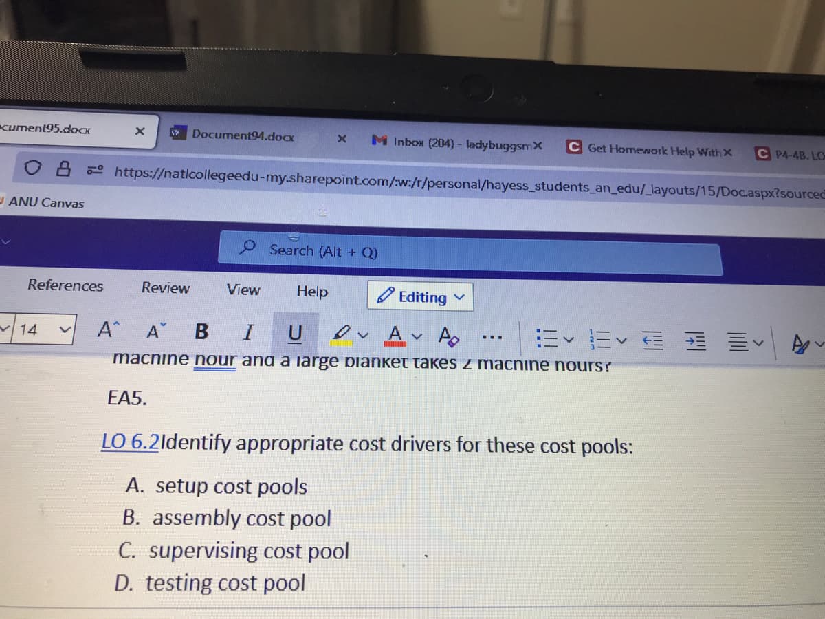 cument95.docx
Document94.doox
M Inbox (204) - ladybuggsmX
C Get Homework Help WithX
C P4-4B. LO
o https://naticollegeedu-my.sharepoint.com/w:/r/personal/hayess_students_an_edu/_layouts/15/Doc.aspx?sourced
U ANU Canvas
Search (Alt + Q)
References
Review
View
Help
O Editing
A A B
I
e A A
E Ev E E EV
14
macnine nour anaa iarge pianket takes z macnine nours?
EA5.
LO 6.2ldentify appropriate cost drivers for these cost pools:
A. setup cost pools
B. assembly cost pool
C. supervising cost pool
D. testing cost pool
