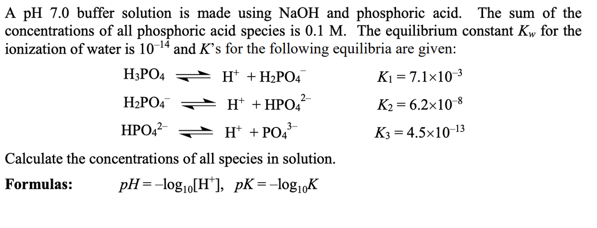 A pH 7.0 buffer solution is made using NaOH and phosphoric acid. The sum of the
concentrations of all phosphoric acid species is 0.1 M. The equilibrium constant Kw for the
ionization of water is 10-14 and Ks for the following equilibria are given:
H3PO4
H* + H2PO4
K1 = 7.1×10-3
2-
H2PO4
H* + HPO4
K2 = 6.2x10-8
3-
НРОД
H* + PO4
K3 = 4.5×10-13
Calculate the concentrations of all species in solution.
Formulas:
pH=-log1o[H"], pK=-log1„K
