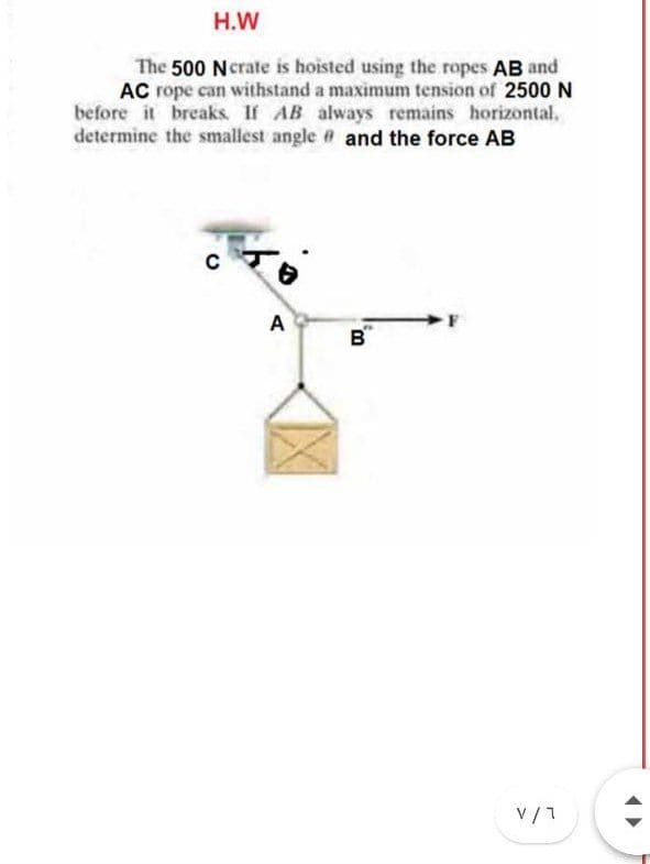 H.W
The 500 Ncrate is hoisted using the ropes AB and
AC rope can withstand a maximum tension of 2500 N
before it breaks If AB always remains horizontal.
determine the smallest angle # and the force AB
cर
A
B
V/1
