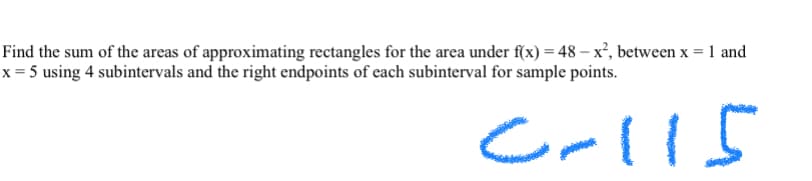 Find the sum of the areas of approximating rectangles for the area under f(x) = 48 –x², between x = 1 and
x = 5 using 4 subintervals and the right endpoints of each subinterval for sample points.
Crlls
