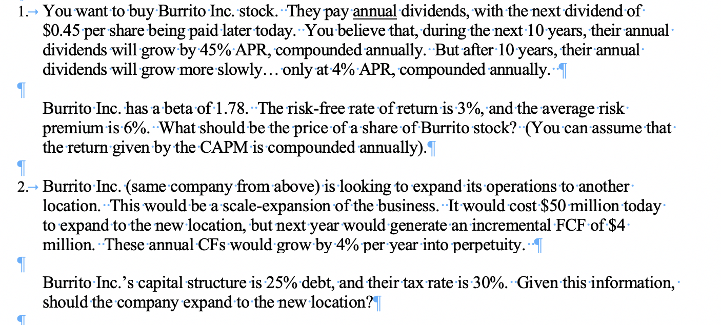 You want to buy Burrito Inc. stock. They pay annual dividends, with the next dividend of
$0.45 per share being paid later today. You believe that, during the next 10 years, their annual
dividends will grow by 45% APR, compounded annually. But after 10 years, their annual
dividends will grow more slowly... only at 4% APR, compounded annually.
1.
Burrito Inc. has a beta of 1.78. The risk-free rate of return is 3%, and the average risk
premium is 6%. What should be the price ofa share of Burrito stock? (You can assume that
the return given by the CAPM is compounded annually).
Burrito Inc. (same company from above) is looking to expand its operations to another
location. This would be a scale-expansion of the business. It would cost $50 million today
to expand to the new location, but next year would generate an incremental FCF of $4
million. These annual CFs would grow by 4% per year into perpetuity.
2.
Burrito Inc.'s capital structure is 25% debt, and their tax rate is 30%. Given this information,
should the company expand to the new location?|
