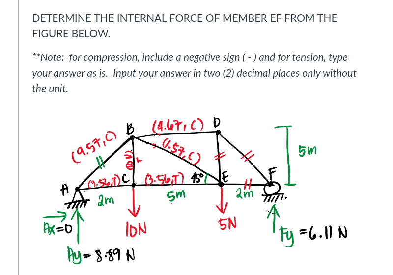 DETERMINE THE INTERNAL FORCE OF MEMBER EF FROM THE
FIGURE BELOW.
**Note: for compression, include a negative sign (- ) and for tension, type
your answer as is. Input your answer in two (2) decimal places only without
the unit.
(4.67.C) D
0.57,C)
(9.57,0)
0:567) $5
am
am
IoN
Ay-8-89 N
5N
Fy =6.11 N
