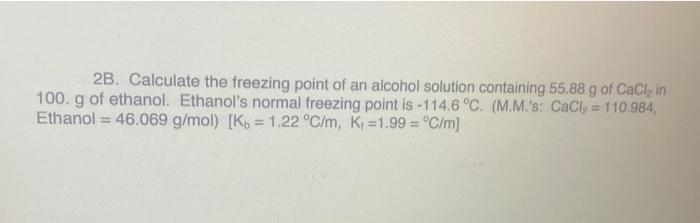 2B. Calculate the freezing point of an alcohol solution containing 55.88 g of CaCl, in
100. g of ethanol. Ethanol's normal freezing point is -114.6 °C. (M.M.'s: CaCl, = 110.984,
Ethanol = 46.069 g/mol) [K, 1.22 °C/m, K =1.99 = °C/m)
!!
