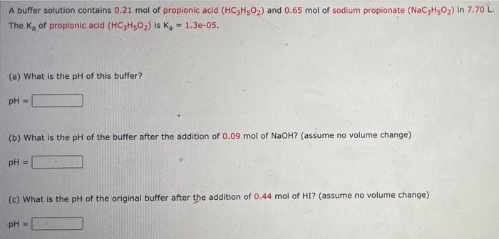 A buffer solution contains 0.21 mol of propionic acid (HC Hs02) and 0.65 mol of sodium propionate (NacaH5O2) in 7.70 L.
The K, of propionic acid (HC3HsO2) is Ka = 1.3e-05.
!!
(a) What is the pH of this buffer?
pH =
(b) What is the pH of the buffer after the addition of 0.09 mol of NaOH? (assume no volume change)
pH =
(c) What is the pH of the original buffer after the addition of 0.44 mol of HI? (assume no volume change)
pH =
