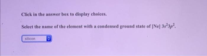 Click in the answer box to display choices.
Select the name of the element with a condensed ground state of (Ne] 3s 3p.
silicon
