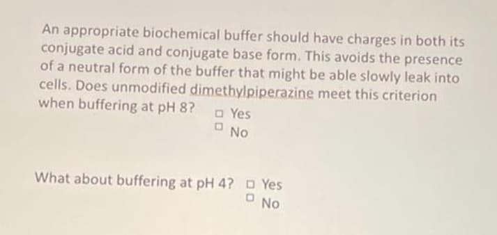 An appropriate biochemical buffer should have charges in both its
conjugate acid and conjugate base form. This avoids the presence
of a neutral form of the buffer that might be able slowly leak into
cells. Does unmodified dimethylpiperazine meet this criterion
when buffering at pH 8?
O Yes
No
What about buffering at pH 4? D Yes
No
