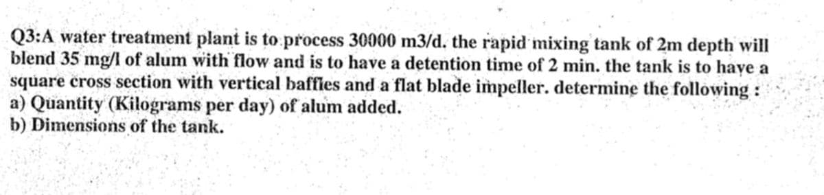 Q3:A water treatment plant is to process 30000 m3/d. the rapid mixing tank of 2m depth will
blend 35 mg/l of alum with flow and is to have a detention time of 2 min. the tank is to have a
square cross section with vertical baffles and a flat blade impeller. determine the following:
a) Quantity (Kilograms per day) of alum added.
b) Dimensions of the tank.