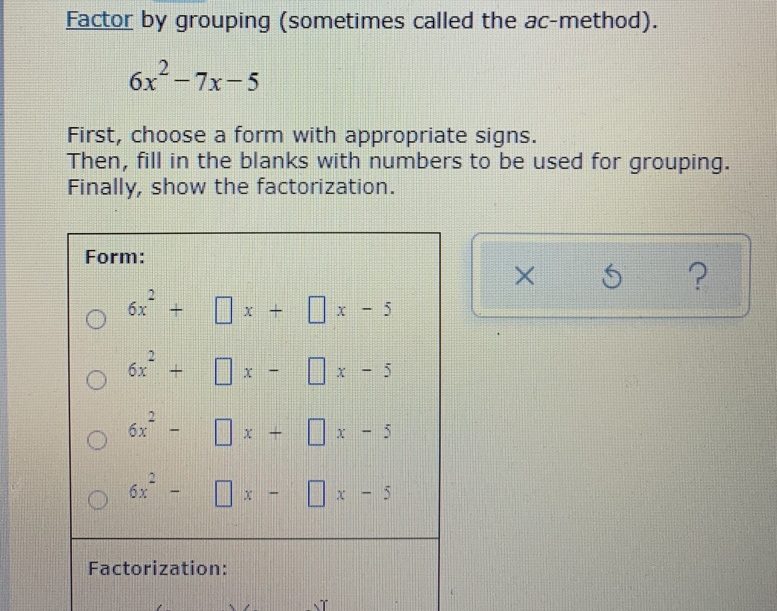 **Factor by grouping (sometimes called the ac-method)**

Given quadratic equation:
\[ 6x^2 - 7x - 5 \]

First, choose a form with appropriate signs. Then, fill in the blanks with numbers to be used for grouping. Finally, show the factorization.

### Form:

- ( ) \( 6x^2 + \boxed{} x + \boxed{} x - 5 \)
- ( ) \( 6x^2 + \boxed{} x - \boxed{} x - 5 \)
- ( ) \( 6x^2 - \boxed{} x + \boxed{} x - 5 \)
- ( ) \( 6x^2 - \boxed{} x - \boxed{} x - 5 \)

### Factorization:

\[ 6x ( \boxed{})  (x  +  \boxed{}) - 5( x +\boxed{})
\]

### Explanation of Forms:

- The first form represents the case when both terms involving 'x' that split the middle term have positive signs.
- The second form represents the case when one term involving 'x' that splits the middle term is positive and the other is negative.
- The third form represents the case when one term involving 'x' that splits the middle term is negative and the other is positive.
- The fourth form represents the case when both terms involving 'x' that split the middle term have negative signs.