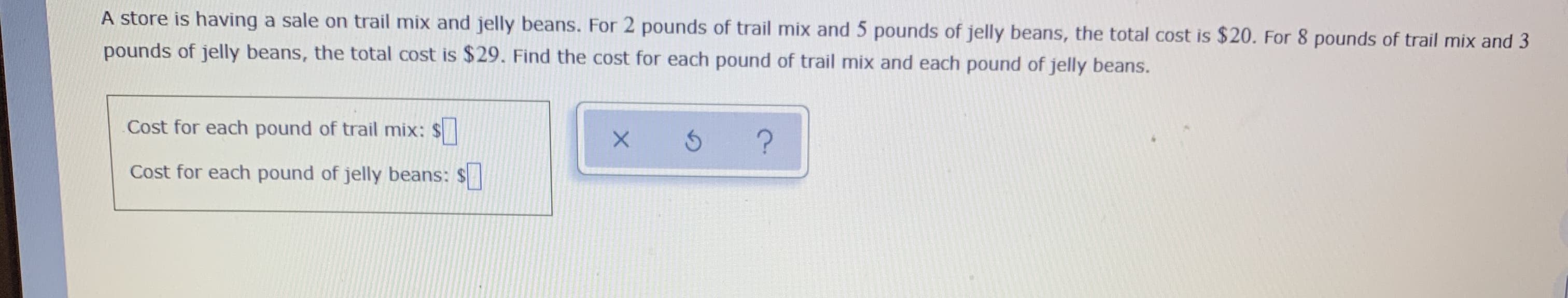 ### Problem Statement

A store is having a sale on trail mix and jelly beans. For 2 pounds of trail mix and 5 pounds of jelly beans, the total cost is $20. For 8 pounds of trail mix and 3 pounds of jelly beans, the total cost is $29. Find the cost for each pound of trail mix and each pound of jelly beans.

### Variables and Unknowns

- Let \( x \) represent the cost for each pound of trail mix.
- Let \( y \) represent the cost for each pound of jelly beans.

### Equations

- \( 2x + 5y = $20 \)
- \( 8x + 3y = $29 \)

### Solution Approach

1. Write the system of equations based on the information provided.
2. Use substitution or elimination methods to solve for \( x \) and \( y \).

### Input Boxes

- **Cost for each pound of trail mix:** $ \[ \]
- **Cost for each pound of jelly beans:** $ \[ \]

### Action Buttons
- **x**: Submits the answer \( x \)
- **↻**: Resets the problem for another attempt
- **?**: Provides hints or additional help on solving the problem