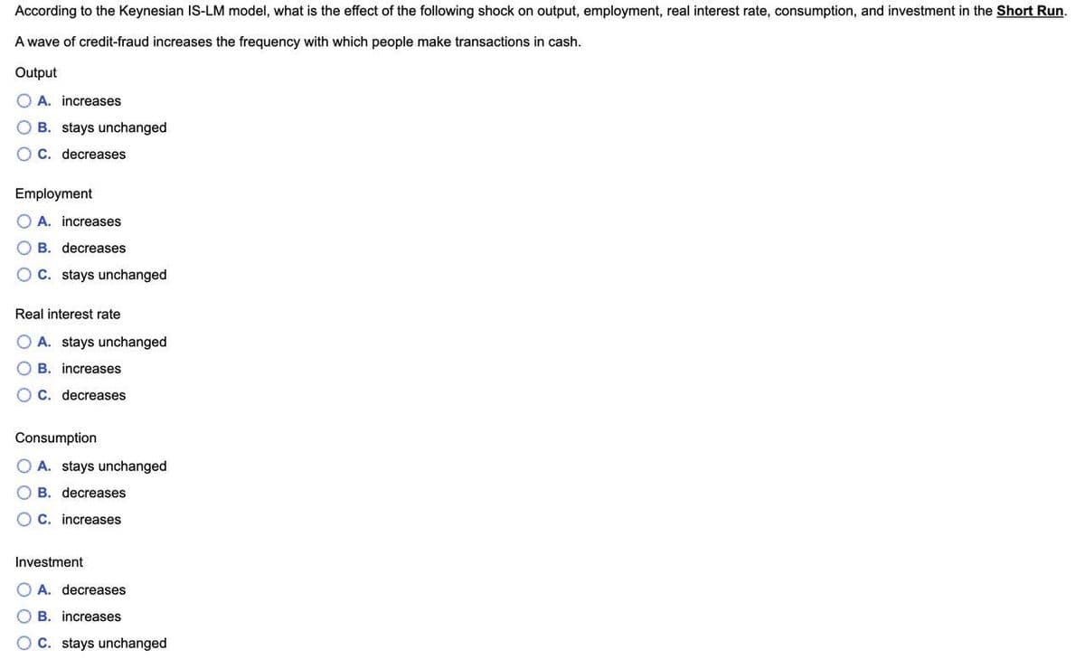 According to the Keynesian IS-LM model, what is the effect of the following shock on output, employment, real interest rate, consumption, and investment in the Short Run.
A wave of credit-fraud increases the frequency with which people make transactions in cash.
Output
O A. increases
B. stays unchanged
O C. decreases
Employment
A. increases
O B. decreases
O C. stays unchanged
Real interest rate
O A. stays unchanged
O B. increases
O C. decreases
Consumption
O A. stays unchanged
O B. decreases
O C. increases
Investment
O A. decreases
O B. increases
O C. stays unchanged
