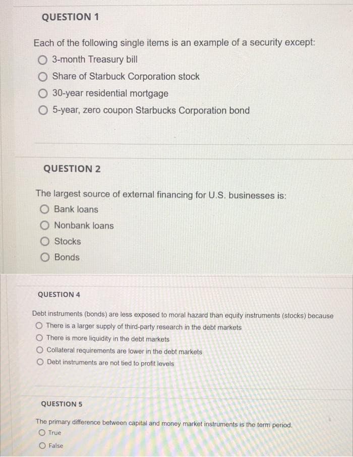 QUESTION 1
Each of the following single items is an example of a security except:
O 3-month Treasury bill
O Share of Starbuck Corporation stock
O 30-year residential mortgage
O 5-year, zero coupon Starbucks Corporation bond
QUESTION 2
The largest source of external financing for U.S. businesses is:
O Bank loans
O Nonbank loans
O Stocks
O Bonds
QUESTION 4
Debt instruments (bonds) are less exposed to moral hazard than equity instruments (stocks) because
O There is a larger supply of third-party research in the debt markets
O There is more liquidity in the debt markets
O Collateral requirements are lower in the debt markets
O Debt instruments are not tied to profit levels
QUESTION 5
The primary difference between capital and money market instruments is the term period.
O True
O False
