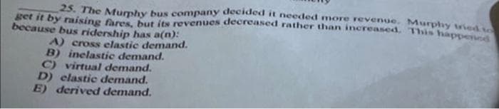 25. The Mumhy bus company decided it needed more revenue. Murphy vieds
get it by raising fares but its revenues decreased rather than increased, This apne
because bus ridership has a(n):
A) cross elastic demand.
B) inelastie demand.
C) virtual demand.
D) elastic demand.
E) derived demand.
