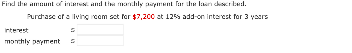 Find the amount of interest and the monthly payment for the loan described.
Purchase of a living room set for $7,200 at 12% add-on interest for 3 years
interest
monthly payment
$
$