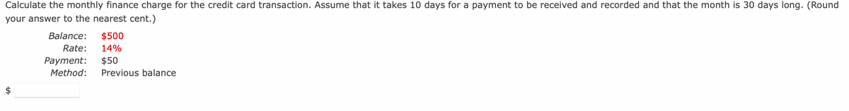 Calculate the monthly finance charge for the credit card transaction. Assume that it takes 10 days for a payment to be received and recorded and that the month is 30 days long. (Round
your answer to the nearest cent.)
ta
Balance: $500
Rate: 14%
Payment: $50
Method: Previous balance