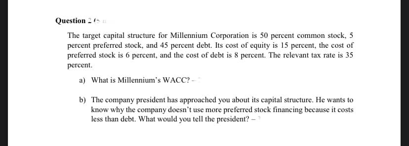 Question 2 (5 n
The target capital structure for Millennium Corporation is 50 percent common stock, 5
percent preferred stock, and 45 percent debt. Its cost of equity is 15 percent, the cost of
preferred stock is 6 percent, and the cost of debt is 8 percent. The relevant tax rate is 35
percent.
a) What is Millennium's WACC? -
b) The company president has approached you about its capital structure. He wants to
know why the company doesn't use more preferred stock financing because it costs
less than debt. What would you tell the president? –
