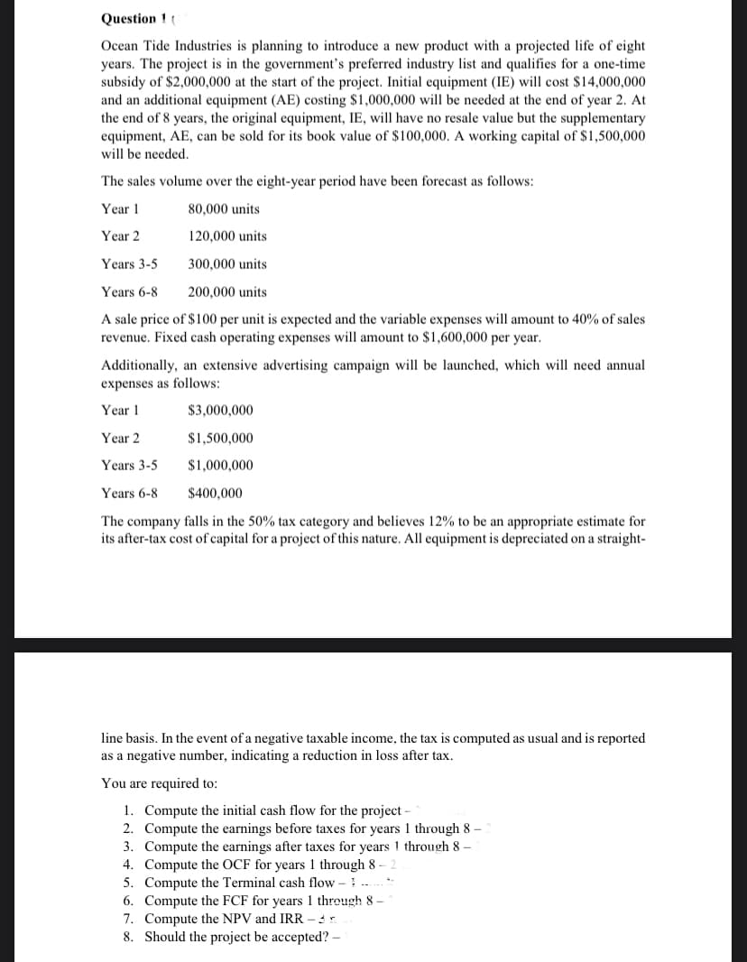 Question 1 (
Ocean Tide Industries is planning to introduce a new product with a projected life of eight
years. The project is in the government's preferred industry list and qualifies for a one-time
subsidy of $2,000,000 at the start of the project. Initial equipment (IE) will cost $14,000,000
and an additional equipment (AE) costing $1,000,000 will be needed at the end of year 2. At
the end of 8 years, the original equipment, IE, will have no resale value but the supplementary
equipment, AE, can be sold for its book value of $100,000. A working capital of $1,500,000
will be needed.
The sales volume over the eight-year period have been forecast as follows:
Year 1
80,000 units
Year 2
120,000 units
Years 3-5
300,000 units
Years 6-8
200,000 units
A sale price of $100 per unit is expected and the variable expenses will amount to 40% of sales
revenue. Fixed cash operating expenses will amount to $1,600,000 per year.
Additionally, an extensive advertising campaign will be launched, which will need annual
expenses as follows:
Year 1
$3,000,000
Year 2
$1,500,000
Years 3-5
$1,000,000
Years 6-8
$400,000
The company falls in the 50% tax category and believes 12% to be an appropriate estimate for
its after-tax cost of capital for a project of this nature. All equipment is depreciated on a straight-
line basis. In the event of a negative taxable income, the tax is computed as usual and is reported
as a negative number, indicating a reduction in loss after tax.
You are required to:
1. Compute the initial cash flow for the project
2. Compute the earnings before taxes for years 1 through 8 –
3. Compute the earnings after taxes for years 1 through 8 –
4. Compute the OCF for years 1 through 8 –
5. Compute the Terminal cash flow – ..
6. Compute the FCF for years 1 through 8
7. Compute the NPV and IRR - .
8. Should the project be accepted? –
