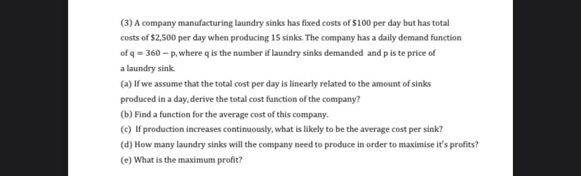 (3) A company manufacturing laundry sinks has fixed costs of $100 per day but has total
costs of $2,500 per day when producing 15 sinks. The company has a daily demand function
of q = 360 – p, where q is the number if laundry sinks demanded and p is te price of
a laundry sink.
(a) If we assume that the total cost per day is linearly related to the amount of sinks
produced in a day, derive the total cost function of the company?
(b) Find a function for the average cost of this company.
(c) If production increases continuously, what is likely to be the average cost per sink?
(d) How many laundry sinks will the company need to produce in order to maximise it's profits?
(e) What is the maximum profit?
