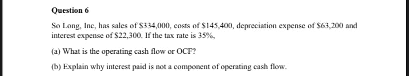 Question 6
So Long, Inc, has sales of $334,000, costs of $145,400, depreciation expense of $63,200 and
interest expense of $22,300. If the tax rate is 35%,
(a) What is the operating cash flow or OCF?
(b) Explain why interest paid is not a component of operating cash flow.
