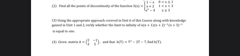 (1-x 0<xs1
(2) Find all the points of discontinuity of the function S(x) =} x+ 2 1<x<3
G²-4 x23
(3) Using the appropriate approach covered in Unit 6 of this Course along with knowledge
gained in Unit 1 and 2, verify whether the limit to infinity of n(n + 1)(n + 2)-'(n+ 3)-1
is equal to one.
(4) Given matrix A = G ), and that h(T) = T² – 2T – 7, find h(T).
%3D
