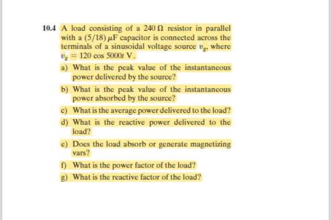 10.4 A load consisting of a 240 resistor in parallel
with a (5/18) μF capacitor is connected across the
terminals of a sinusoidal voltage source vg+ where
V = 120 cos 5000r V.
a) What is the peak value of the instantaneous
power delivered by the source?
b) What is the peak value of the instantaneous
power absorbed by the source?
c) What is the average power delivered to the load?
d) What is the reactive power delivered to the
load?
e) Does the load absorb or generate magnetizing
vars?
f) What is the power factor of the load?
g) What is the reactive factor of the load?