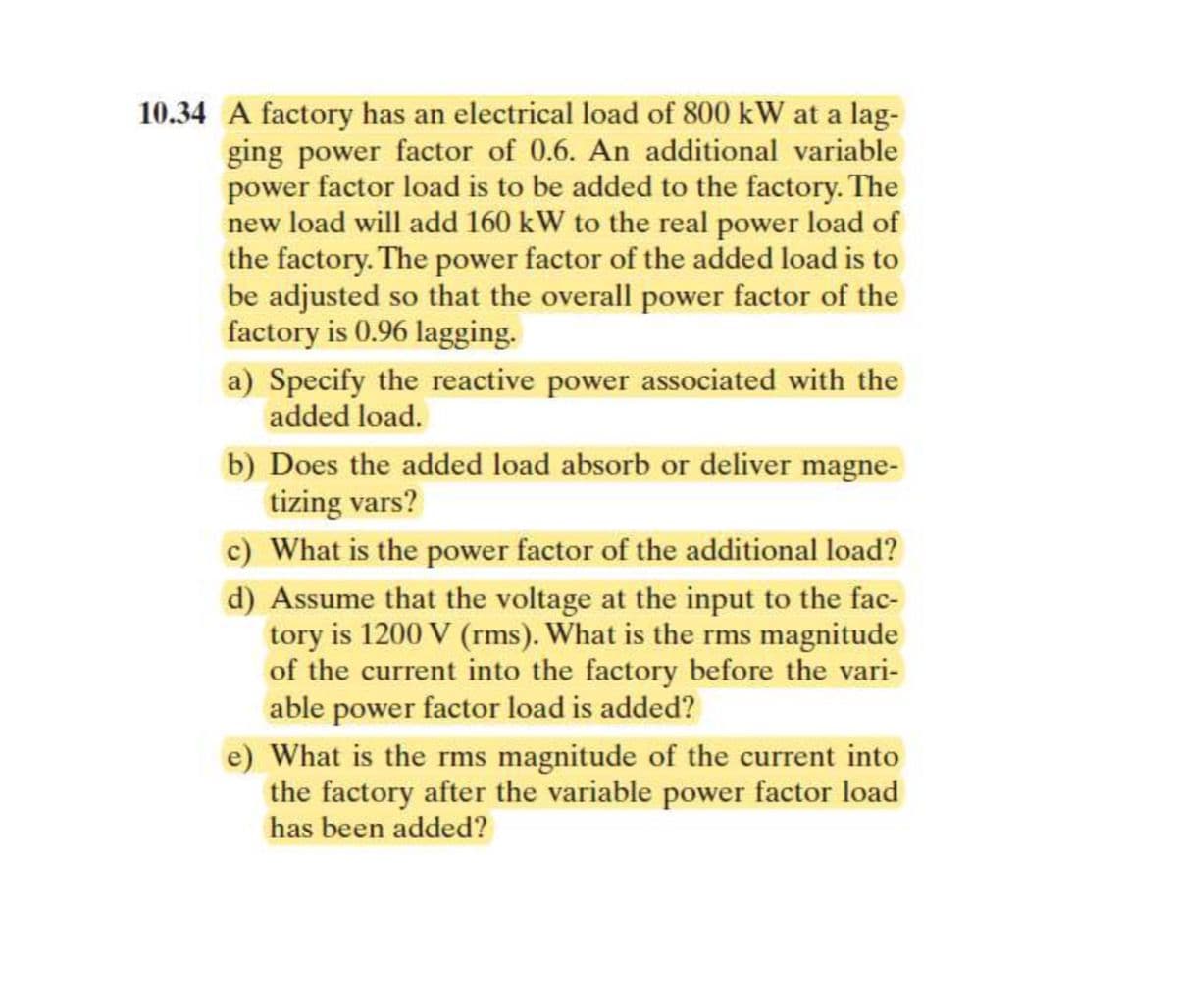 10.34 A factory has an electrical load of 800 kW at a lag-
ging power factor of 0.6. An additional variable
power factor load is to be added to the factory. The
new load will add 160 kW to the real power load of
the factory. The power factor of the added load is to
be adjusted so that the overall power factor of the
factory is 0.96 lagging.
a) Specify the reactive power associated with the
added load.
b) Does the added load absorb or deliver magne-
tizing vars?
c) What is the power factor of the additional load?
d) Assume that the voltage at the input to the fac-
tory is 1200 V (rms). What is the rms magnitude
of the current into the factory before the vari-
able power factor load is added?
What is the rms magnitude of the current into
the factory after the variable power factor load
has been added?