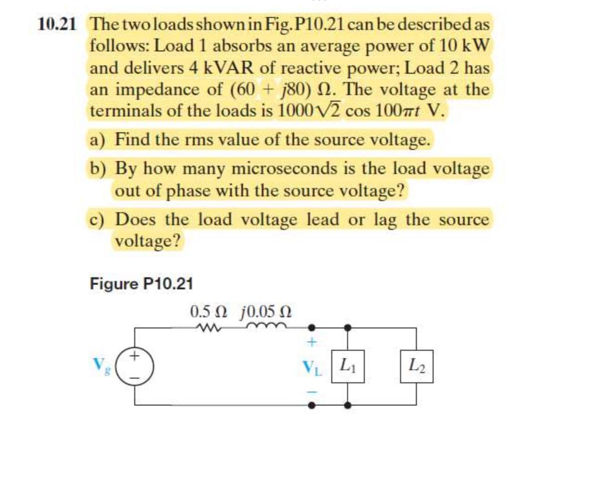 10.21 The two loads shown in Fig. P10.21 can be described as
follows: Load 1 absorbs an average power of 10 kW
and delivers 4 kVAR of reactive power; Load 2 has
an impedance of (60+ j80) 2. The voltage at the
terminals of the loads is 1000√2 cos 100mt V.
a) Find the rms value of the source voltage.
b) By how many microseconds is the load voltage
out of phase with the source voltage?
c) Does the load voltage lead or lag the source
voltage?
Figure P10.21
+
0.5 Ω j0.05 Ω
V₁
L₁
L2