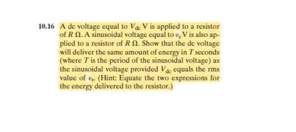 10.16 A de voltage equal to Vdc V is applied to a resistor
of RN. A sinusoidal voltage equal to u, V is also ap-
plied to a resistor of R. Show that the de voltage
will deliver the same amount of energy in T seconds
(where T is the period of the sinusoidal voltage) as
the sinusoidal voltage provided Vdc equals the rms
value of us. (Hint: Equate the two expressions for
the energy delivered to the resistor.)