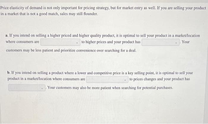 Price elasticity of demand is not only important for pricing strategy, but for market entry as well. If you are selling your product
in a market that is not a good match, sales may still flounder.
a. If you intend on selling a higher priced and higher quality product, it is optimal to sell your product in a market/location
where consumers are
to higher prices and your product has
Your
customers may be less patient and prioritize convenience over searching for a deal.
b. If you intend on selling a product where a lower and competitive price is a key selling point, it is optimal to sell your
product in a market/location where consumers are
to prices changes and your product has
Your customers may also be more patient when searching for potential purchases.