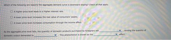 Which of the following are reasons the aggregate demand curve is downward sloping? Check all that apply.
A higher price level leads to a higher interest rate.
A lower price level increases the real value of consumers' assets.
A lower price level increases consumption through the income effect.
As the aggregate price level falls, the quantity of domestic products purchased by foreigners will
domestic output demanded to
This phenomenon is known as the t
causing the quantity of
effect.