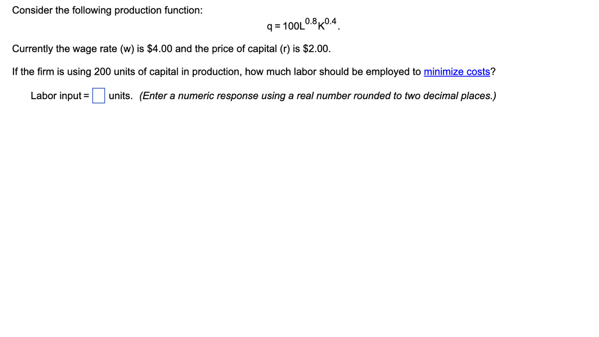 Consider the following production function:
9=100L0.8K0.4
Currently the wage rate (w) is $4.00 and the price of capital (r) is $2.00.
If the firm is using 200 units of capital in production, how much labor should be employed to minimize costs?
Labor input =
units. (Enter a numeric response using a real number rounded to two decimal places.)