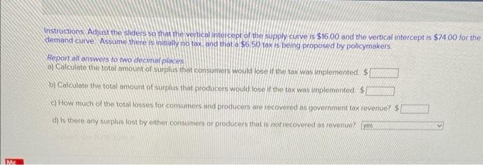 Mc
Instructions Adjust the sliders so that the vertical intercept of the supply curve is $16.00 and the vertical intercept is $74.00 for the
demand curve. Assume there is initially no tax, and that a $6.50 tax is being proposed by policymakers
Report all answers to two decimal places
o) Calculate the total amount of surplus that consumers would lose if the tax was implemented $
b) Calculate the total amount of surplus that producers would lose if the tax was implemented $
c) How much of the total losses for consumers and producers are recovered as government tax revenue? $
d) is there any surplus lost by either consumers or producers that is not recovered as revenue? yes