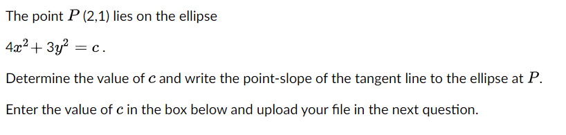 The point P (2,1) lies on the ellipse
4x2+ 3y? = c.
Determine the value of c and write the point-slope of the tangent line to the ellipse at P.
Enter the value of c in the box below and upload your file in the next question.
