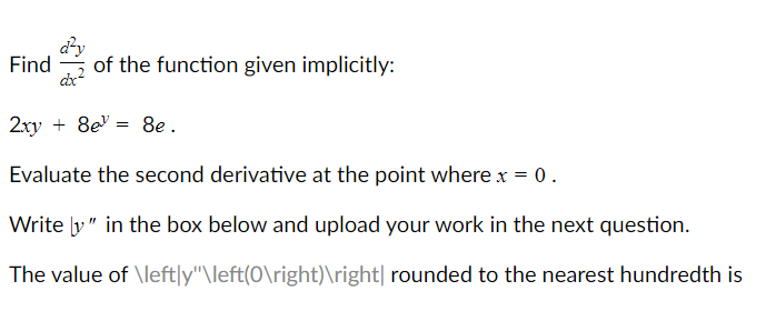 dy
Find
of the function given implicitly:
2xy + 8e = 8e .
Evaluate the second derivative at the point where x = 0.
Write y" in the box below and upload your work in the next question.
The value of \left|y"\left(0\right)\right| rounded to the nearest hundredth is
