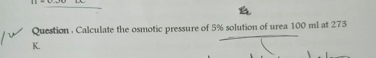 Question : Calculate the osmotic pressure of 5% solution of urea 100 ml at 273
K.
