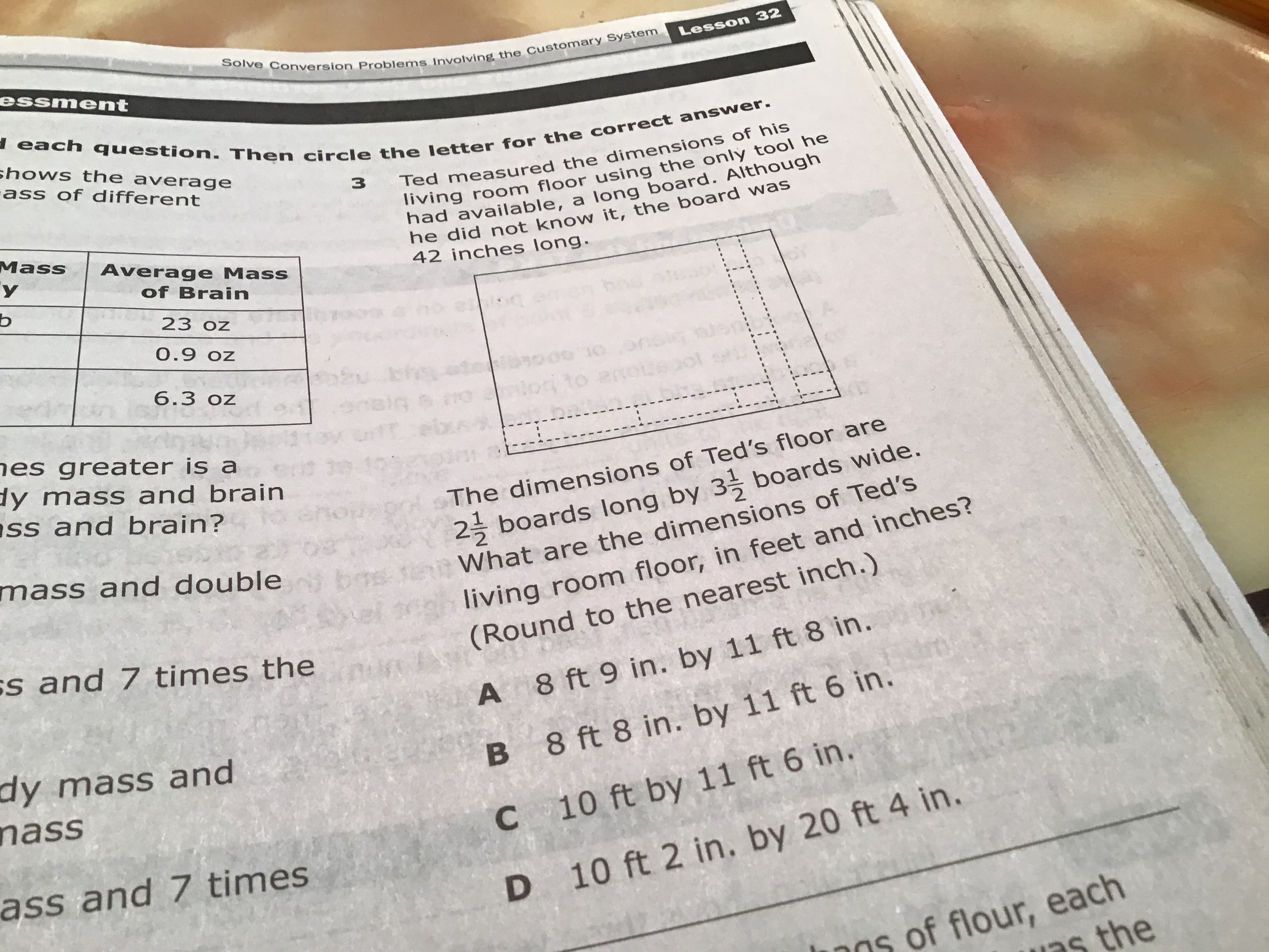 Solve Conversion Problems Involving the Customary System
Lesson 32
essment
each question. Then circle the letter for the correct answer.
shows the average
ass of different
Ted measured the dimensions of his
living room floor using the only tool he
had available, a log board. Although
he did not know it, the board was
42 inches long.
3
Mass
у
Average Mass
of Brain
ь
23 oz
0.9 oz
bh
010
6.3 oz
3.270
hes greater is a
y mass and brain
ss and brain?
2 boards Ilong by 3 boards wide.
What are the dimensions of Ted's
The dimensions of Ted's floor are
mass and double
living room floor, in feet and inches?
(Round to the nearest inch.)
bos
vel
s and 7 times the
A 8 ft 9 in. by 11 ft 8 in.
dy mass and
nass
B 8 ft 8 in. by 11 ft 6 in.
C 10 ft by 11 ft 6 in.
ass and 7 times
D 10 ft 2 in. by 20 ft 4 in.
ns of flour, each
ns the
