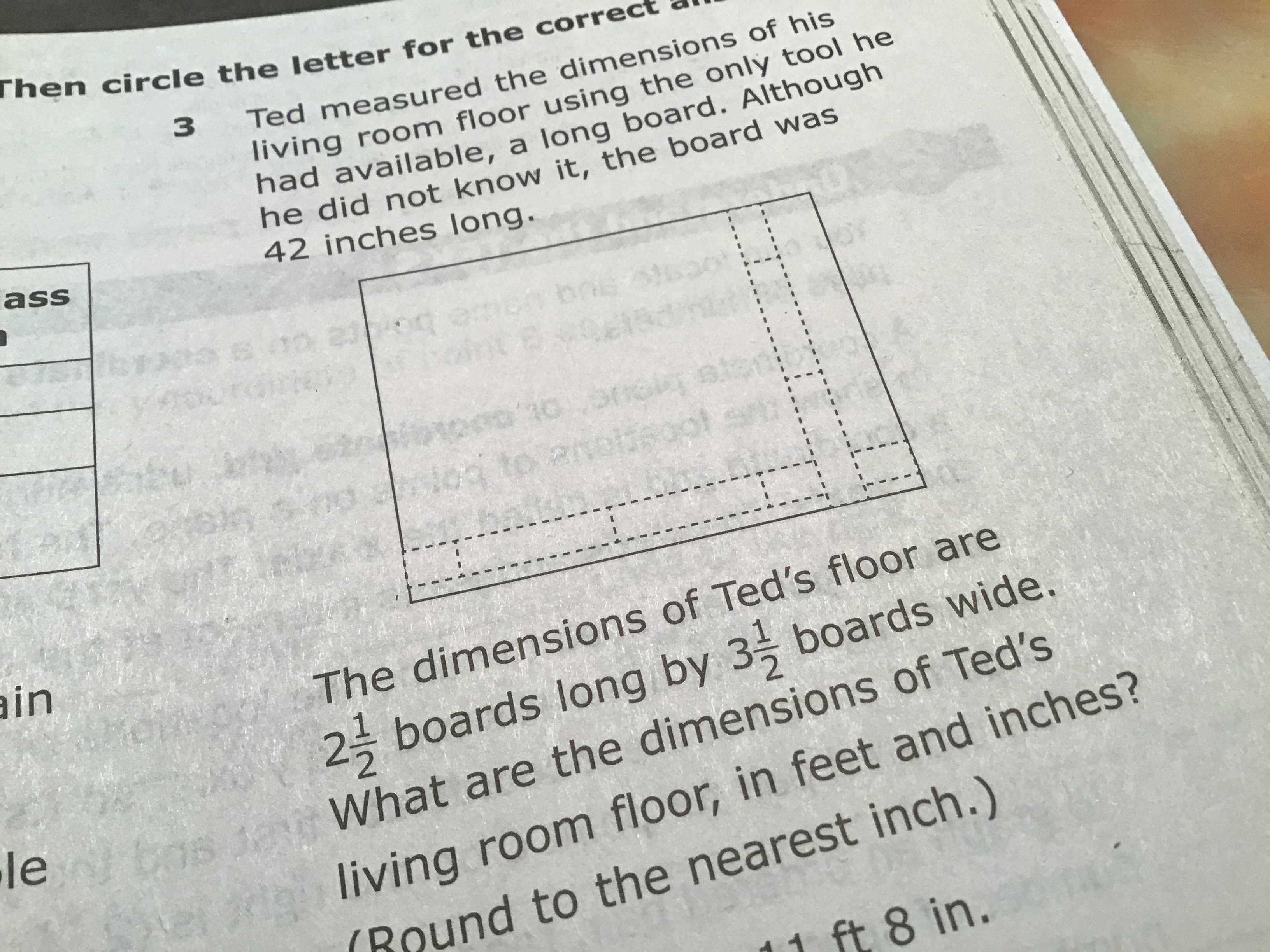 Then circle the letter for the correc
3
Ted measured the dimensions of his
living room floor using the only tool he
had available, a long board. Although
he did not know it, the board was
42 inches long.
ass
23
200
u ua
200 10 03
in
The dimensions of Ted's floor are
2- boards long by 3 boards wide.
le
What are the dimensions of Ted's
dliving room floor, in feet and inches?
Round to the nearest inch.)
15
ft 8 in.
