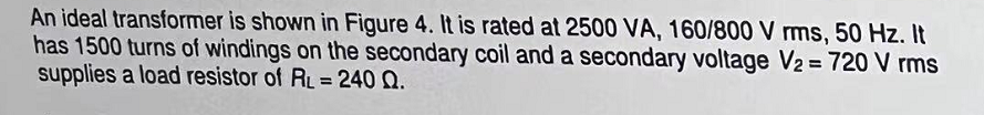 An ideal transformer is shown in Figure 4. It is rated at 2500 VA, 160/800 V rms, 50 Hz. It
has 1500 turns of windings on the secondary coil and a secondary voltage V₂ = 720 V rms
supplies a load resistor of RL = 240 Q.